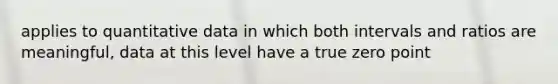 applies to quantitative data in which both intervals and ratios are meaningful, data at this level have a true zero point