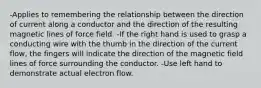 -Applies to remembering the relationship between the direction of current along a conductor and the direction of the resulting magnetic lines of force field. -If the right hand is used to grasp a conducting wire with the thumb in the direction of the current flow, the fingers will indicate the direction of the magnetic field lines of force surrounding the conductor. -Use left hand to demonstrate actual electron flow.