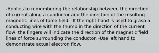 -Applies to remembering the relationship between the direction of current along a conductor and the direction of the resulting magnetic lines of force field. -If the right hand is used to grasp a conducting wire with the thumb in the direction of the current flow, the fingers will indicate the direction of the magnetic field lines of force surrounding the conductor. -Use left hand to demonstrate actual electron flow.