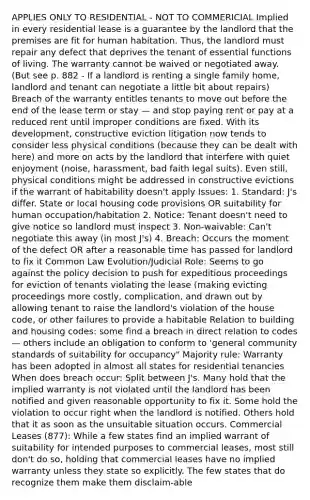 APPLIES ONLY TO RESIDENTIAL - NOT TO COMMERICIAL Implied in every residential lease is a guarantee by the landlord that the premises are fit for human habitation. Thus, the landlord must repair any defect that deprives the tenant of essential functions of living. The warranty cannot be waived or negotiated away. (But see p. 882 - If a landlord is renting a single family home, landlord and tenant can negotiate a little bit about repairs) Breach of the warranty entitles tenants to move out before the end of the lease term or stay — and stop paying rent or pay at a reduced rent until improper conditions are fixed. With its development, constructive eviction litigation now tends to consider less physical conditions (because they can be dealt with here) and more on acts by the landlord that interfere with quiet enjoyment (noise, harassment, bad faith legal suits). Even still, physical conditions might be addressed in constructive evictions if the warrant of habitability doesn't apply Issues: 1. Standard: J's differ. State or local housing code provisions OR suitability for human occupation/habitation 2. Notice: Tenant doesn't need to give notice so landlord must inspect 3. Non-waivable: Can't negotiate this away (in most J's) 4. Breach: Occurs the moment of the defect OR after a reasonable time has passed for landlord to fix it Common Law Evolution/Judicial Role: Seems to go against the policy decision to push for expeditious proceedings for eviction of tenants violating the lease (making evicting proceedings more costly, complication, and drawn out by allowing tenant to raise the landlord's violation of the house code, or other failures to provide a habitable Relation to building and housing codes: some find a breach in direct relation to codes — others include an obligation to conform to 'general community standards of suitability for occupancy" Majority rule: Warranty has been adopted in almost all states for residential tenancies When does breach occur: Split between J's. Many hold that the implied warranty is not violated until the landlord has been notified and given reasonable opportunity to fix it. Some hold the violation to occur right when the landlord is notified. Others hold that it as soon as the unsuitable situation occurs. Commercial Leases (877): While a few states find an implied warrant of suitability for intended purposes to commercial leases, most still don't do so, holding that commercial leases have no implied warranty unless they state so explicitly. The few states that do recognize them make them disclaim-able