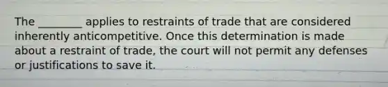 The ________ applies to restraints of trade that are considered inherently anticompetitive. Once this determination is made about a restraint of trade, the court will not permit any defenses or justifications to save it.