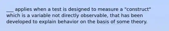 ___ applies when a test is designed to measure a "construct" which is a variable not directly observable, that has been developed to explain behavior on the basis of some theory.