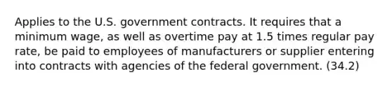 Applies to the U.S. government contracts. It requires that a minimum wage, as well as overtime pay at 1.5 times regular pay rate, be paid to employees of manufacturers or supplier entering into contracts with agencies of the federal government. (34.2)