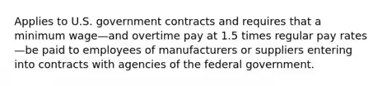 Applies to U.S. government contracts and requires that a minimum wage—and overtime pay at 1.5 times regular pay rates—be paid to employees of manufacturers or suppliers entering into contracts with agencies of the federal government.