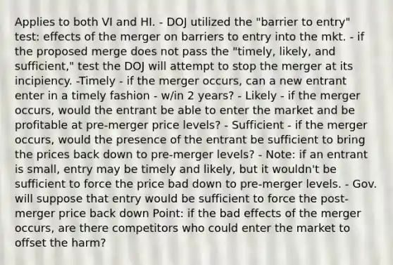 Applies to both VI and HI. - DOJ utilized the "barrier to entry" test: effects of the merger on barriers to entry into the mkt. - if the proposed merge does not pass the "timely, likely, and sufficient," test the DOJ will attempt to stop the merger at its incipiency. -Timely - if the merger occurs, can a new entrant enter in a timely fashion - w/in 2 years? - Likely - if the merger occurs, would the entrant be able to enter the market and be profitable at pre-merger price levels? - Sufficient - if the merger occurs, would the presence of the entrant be sufficient to bring the prices back down to pre-merger levels? - Note: if an entrant is small, entry may be timely and likely, but it wouldn't be sufficient to force the price bad down to pre-merger levels. - Gov. will suppose that entry would be sufficient to force the post-merger price back down Point: if the bad effects of the merger occurs, are there competitors who could enter the market to offset the harm?