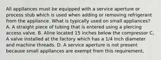 All appllances must be equipped with a service aperture or process stub which is used when adding or removing refrigerant from the appliance. What is typically used on small appliances? A. A straight piece of tubing that is entered using a plercing access valve. B. Aline located 15 inches below the compressor C, A valve installed at the factory which has a 1/4 Inch diameter and machine threads. D. A service aperture is not present because small appllances are exempt from this requirement,