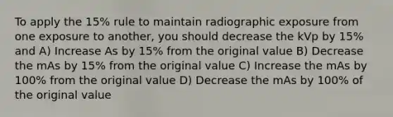 To apply the 15% rule to maintain radiographic exposure from one exposure to another, you should decrease the kVp by 15% and A) Increase As by 15% from the original value B) Decrease the mAs by 15% from the original value C) Increase the mAs by 100% from the original value D) Decrease the mAs by 100% of the original value