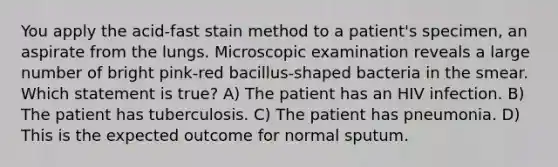 You apply the acid-fast stain method to a patient's specimen, an aspirate from the lungs. Microscopic examination reveals a large number of bright pink-red bacillus-shaped bacteria in the smear. Which statement is true? A) The patient has an HIV infection. B) The patient has tuberculosis. C) The patient has pneumonia. D) This is the expected outcome for normal sputum.