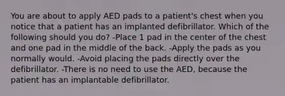 You are about to apply AED pads to a patient's chest when you notice that a patient has an implanted defibrillator. Which of the following should you do? -Place 1 pad in the center of the chest and one pad in the middle of the back. -Apply the pads as you normally would. -Avoid placing the pads directly over the defibrillator. -There is no need to use the AED, because the patient has an implantable defibrillator.