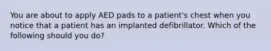 You are about to apply AED pads to a patient's chest when you notice that a patient has an implanted defibrillator. Which of the following should you do?