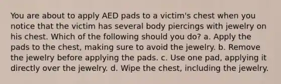 You are about to apply AED pads to a victim's chest when you notice that the victim has several body piercings with jewelry on his chest. Which of the following should you do? a. Apply the pads to the chest, making sure to avoid the jewelry. b. Remove the jewelry before applying the pads. c. Use one pad, applying it directly over the jewelry. d. Wipe the chest, including the jewelry.