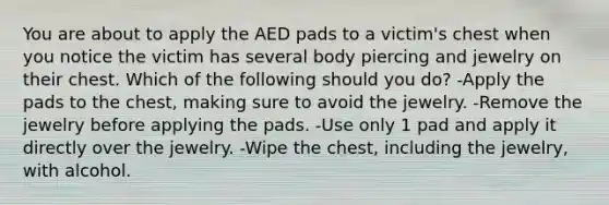 You are about to apply the AED pads to a victim's chest when you notice the victim has several body piercing and jewelry on their chest. Which of the following should you do? -Apply the pads to the chest, making sure to avoid the jewelry. -Remove the jewelry before applying the pads. -Use only 1 pad and apply it directly over the jewelry. -Wipe the chest, including the jewelry, with alcohol.