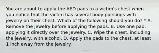 You are about to apply the AED pads to a victim's chest when you notice that the victim has several body piercings with jewelry on their chest. Which of the following should you do? * A. Remove the jewelry before applying the pads. B. Use one pad, applying it directly over the jewelry. C. Wipe the chest, including the jewelry, with alcohol. D. Apply the pads to the chest, at least 1 inch away from the jewelry.