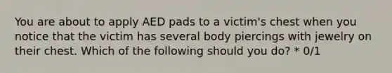 You are about to apply AED pads to a victim's chest when you notice that the victim has several body piercings with jewelry on their chest. Which of the following should you do? * 0/1