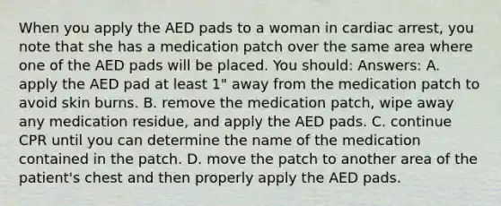 When you apply the AED pads to a woman in cardiac arrest, you note that she has a medication patch over the same area where one of the AED pads will be placed. You should: Answers: A. apply the AED pad at least 1" away from the medication patch to avoid skin burns. B. remove the medication patch, wipe away any medication residue, and apply the AED pads. C. continue CPR until you can determine the name of the medication contained in the patch. D. move the patch to another area of the patient's chest and then properly apply the AED pads.