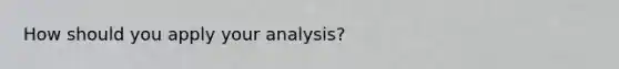 How should you apply your analysis?