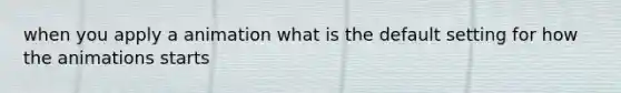 when you apply a animation what is the default setting for how the animations starts