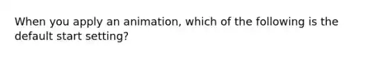 When you apply an animation, which of the following is the default start setting?