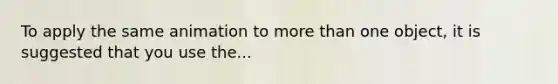 To apply the same animation to more than one object, it is suggested that you use the...