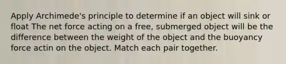 Apply Archimede's principle to determine if an object will sink or float The net force acting on a free, submerged object will be the difference between the weight of the object and the buoyancy force actin on the object. Match each pair together.