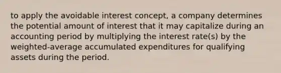 to apply the avoidable interest concept, a company determines the potential amount of interest that it may capitalize during an accounting period by multiplying the interest rate(s) by the weighted-average accumulated expenditures for qualifying assets during the period.