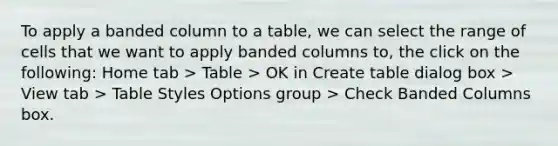 To apply a banded column to a table, we can select the range of cells that we want to apply banded columns to, the click on the following: Home tab > Table > OK in Create table dialog box > View tab > Table Styles Options group > Check Banded Columns box.