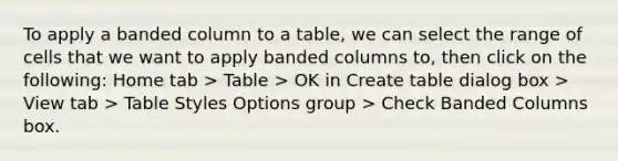 To apply a banded column to a table, we can select the range of cells that we want to apply banded columns to, then click on the following: Home tab > Table > OK in Create table dialog box > View tab > Table Styles Options group > Check Banded Columns box.