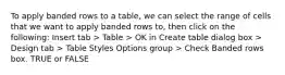 To apply banded rows to a table, we can select the range of cells that we want to apply banded rows to, then click on the following: Insert tab > Table > OK in Create table dialog box > Design tab > Table Styles Options group > Check Banded rows box. TRUE or FALSE