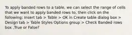 To apply banded rows to a table, we can select the range of cells that we want to apply banded rows to, then click on the following: Insert tab > Table > OK in Create table dialog box > Design tab > Table Styles Options group > Check Banded rows box ,True or False?