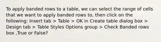 To apply banded rows to a table, we can select the range of cells that we want to apply banded rows to, then click on the following: Insert tab > Table > OK in Create table dialog box > Design tab > Table Styles Options group > Check Banded rows box ,True or False?