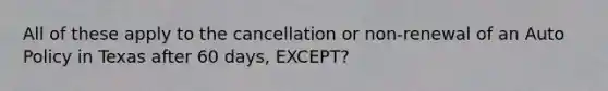 All of these apply to the cancellation or non-renewal of an Auto Policy in Texas after 60 days, EXCEPT?