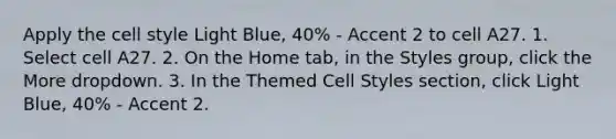 Apply the cell style Light Blue, 40% - Accent 2 to cell A27. 1. Select cell A27. 2. On the Home tab, in the Styles group, click the More dropdown. 3. In the Themed Cell Styles section, click Light Blue, 40% - Accent 2.