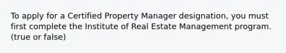 To apply for a Certified Property Manager designation, you must first complete the Institute of Real Estate Management program. (true or false)