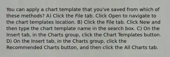 You can apply a chart template that you've saved from which of these methods? A) Click the File tab. Click Open to navigate to the chart templates location. B) Click the File tab. Click New and then type the chart template name in the search box. C) On the Insert tab, in the Charts group, click the Chart Templates button. D) On the Insert tab, in the Charts group, click the Recommended Charts button, and then click the All Charts tab.