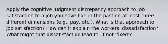 Apply the cognitive judgment discrepancy approach to job satisfaction to a job you have had in the past on at least three different dimensions (e.g., pay, etc.). What is that approach to job satisfaction? How can it explain the workers' dissatisfaction? What might that dissatisfaction lead to, if not 'fixed'?