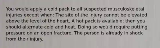 You would apply a cold pack to all suspected musculoskeletal injuries except when: The site of the injury cannot be elevated above the level of the heart. A hot pack is available; then you should alternate cold and heat. Doing so would require putting pressure on an open fracture. The person is already in shock from their injury.