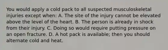 You would apply a cold pack to all suspected musculoskeletal injuries except when: A. The site of the injury cannot be elevated above the level of the heart. B. The person is already in shock from their injury. C. Doing so would require putting pressure on an open fracture. D. A hot pack is available; then you should alternate cold and heat.