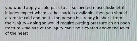 you would apply a cold pack to all suspected musculoskeletal injuries expect when: - a hot pack is available, then you should alternate cold and heat - the person is already in shock from their injury - doing so would require putting pressure on an open fracture - the site of the injury can't be elevated above the level of the heart