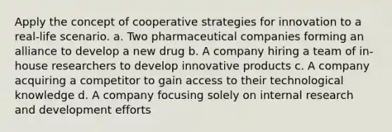 Apply the concept of cooperative strategies for innovation to a real-life scenario. a. Two pharmaceutical companies forming an alliance to develop a new drug b. A company hiring a team of in-house researchers to develop innovative products c. A company acquiring a competitor to gain access to their technological knowledge d. A company focusing solely on internal research and development efforts