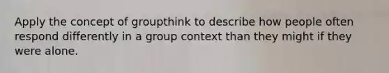 Apply the concept of groupthink to describe how people often respond differently in a group context than they might if they were alone.