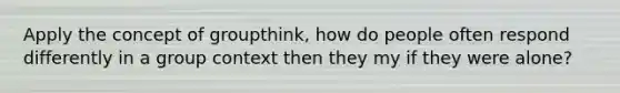 Apply the concept of groupthink, how do people often respond differently in a group context then they my if they were alone?