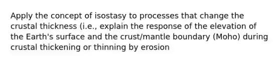 Apply the concept of isostasy to processes that change the crustal thickness (i.e., explain the response of the elevation of the Earth's surface and the crust/mantle boundary (Moho) during crustal thickening or thinning by erosion