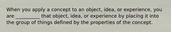 When you apply a concept to an object, idea, or experience, you are __________ that object, idea, or experience by placing it into the group of things defined by the properties of the concept.