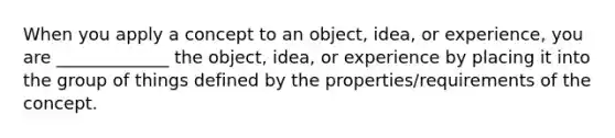 When you apply a concept to an object, idea, or experience, you are _____________ the object, idea, or experience by placing it into the group of things defined by the properties/requirements of the concept.