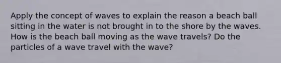 Apply the concept of waves to explain the reason a beach ball sitting in the water is not brought in to the shore by the waves. How is the beach ball moving as the wave travels? Do the particles of a wave travel with the wave?