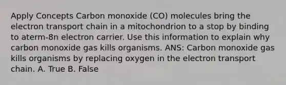 Apply Concepts Carbon monoxide (CO) molecules bring the electron transport chain in a mitochondrion to a stop by binding to aterm-8n electron carrier. Use this information to explain why carbon monoxide gas kills organisms. ANS: Carbon monoxide gas kills organisms by replacing oxygen in the electron transport chain. A. True B. False