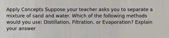 Apply Concepts Suppose your teacher asks you to separate a mixture of sand and water. Which of the following methods would you use: Distillation, Filtration, or Evaporation? Explain your answer