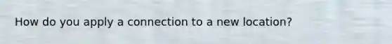 How do you apply a connection to a new location?
