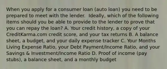 When you apply for a consumer loan​ (auto loan) you need to be prepared to meet with the lender. ​ Ideally, which of the following items should you be able to provide to the lender to prove that you can repay the​ loan? A. Your credit​ history, a copy of your CreditKarma.com credit​ score, and your tax returns B. A balance​ sheet, a​ budget, and your daily expense tracker C. Your Months Living Expense​ Ratio, your Debt​ Payment/Income Ratio, and your Savings​ & Investment/Income Ratio D. Proof of income​ (pay stubs), a balance​ sheet, and a monthly budget