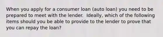 When you apply for a consumer loan​ (auto loan) you need to be prepared to meet with the lender. ​ Ideally, which of the following items should you be able to provide to the lender to prove that you can repay the​ loan?